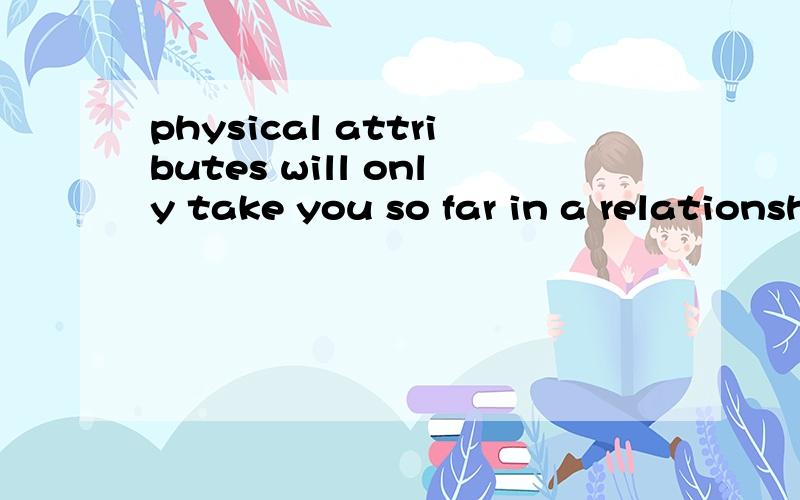 physical attributes will only take you so far in a relationship.It is true that they're important.If you plan on packing on huge amounts of weight,you may find that your man takes the first exit out of there .尤其是take you so far 和you may find