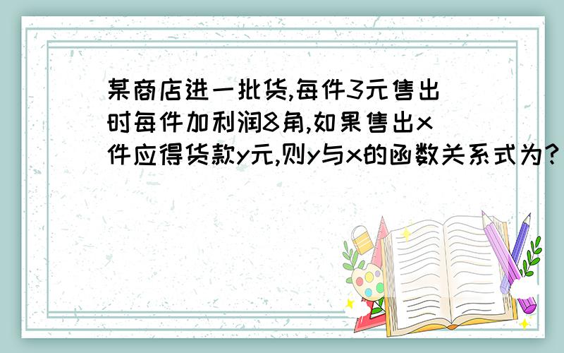 某商店进一批货,每件3元售出时每件加利润8角,如果售出x件应得货款y元,则y与x的函数关系式为?