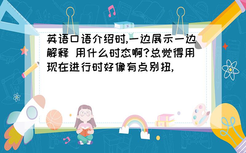 英语口语介绍时,一边展示一边解释 用什么时态啊?总觉得用现在进行时好像有点别扭,