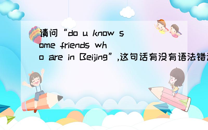 请问“do u know some friends who are in Beijing”,这句话有没有语法错误?前面的friends用了复数,但who好象表示单数,那么状语从句的be动词是要用is还是are?另外请问whose is family name huang?这句话对吗