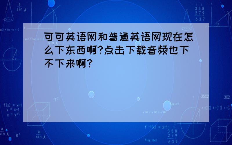 可可英语网和普通英语网现在怎么下东西啊?点击下载音频也下不下来啊?