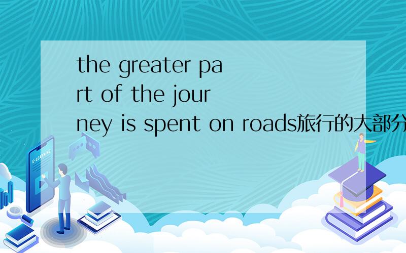 the greater part of the journey is spent on roads旅行的大部分时间都花在路上,不明白greater在这里的用法,