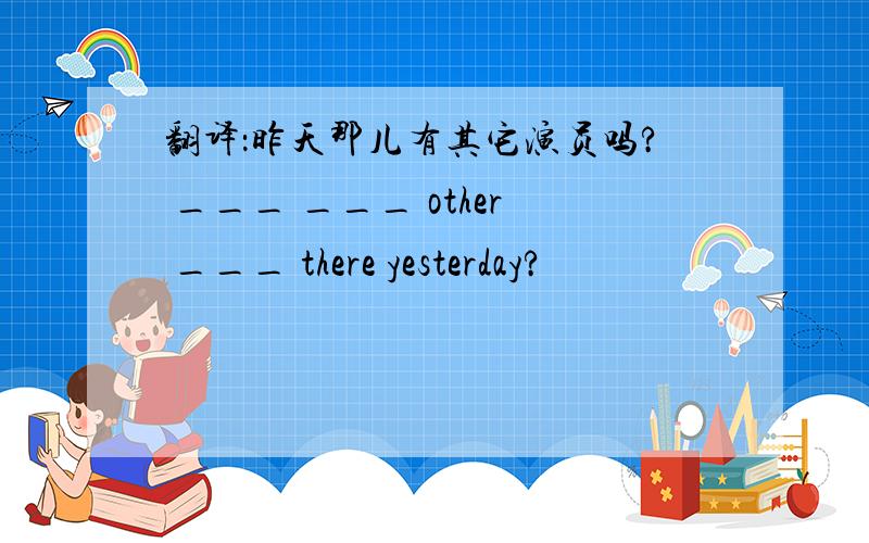 翻译：昨天那儿有其它演员吗? ___ ___ other ___ there yesterday?