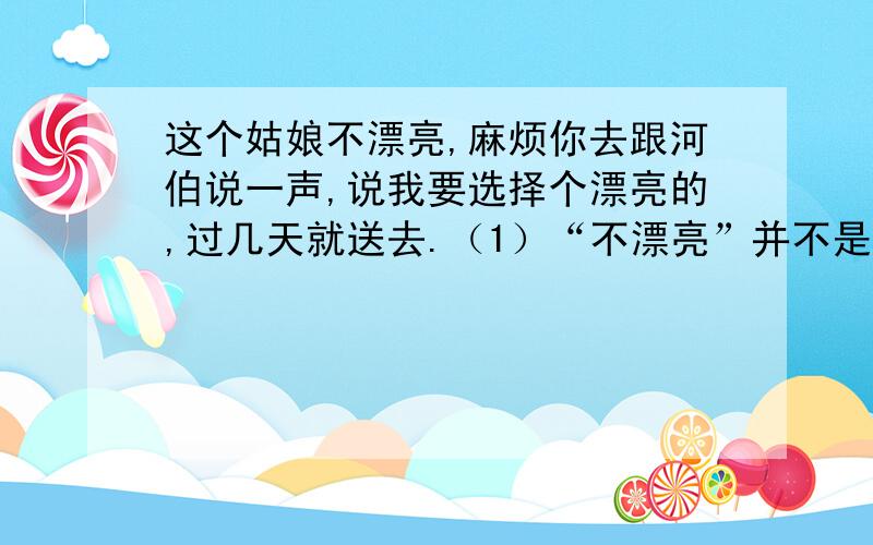 这个姑娘不漂亮,麻烦你去跟河伯说一声,说我要选择个漂亮的,过几天就送去.（1）“不漂亮”并不是指姑娘真的____,而是借此使姑娘___；“不会满意”“选个漂亮”不是真心要__,而是以此为借