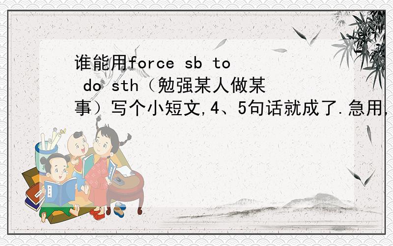 谁能用force sb to do sth（勉强某人做某事）写个小短文,4、5句话就成了.急用,