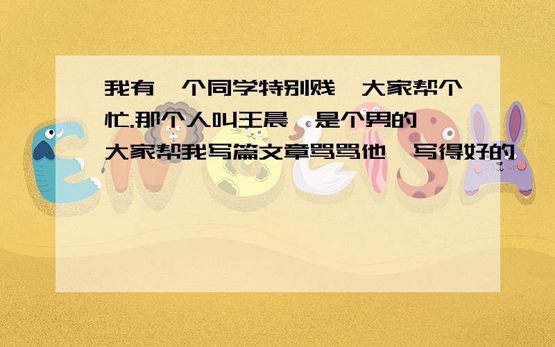 我有一个同学特别贱,大家帮个忙.那个人叫王晨,是个男的,大家帮我写篇文章骂骂他,写得好的,