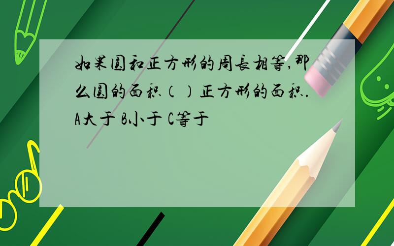 如果圆和正方形的周长相等,那么圆的面积（）正方形的面积.A大于 B小于 C等于