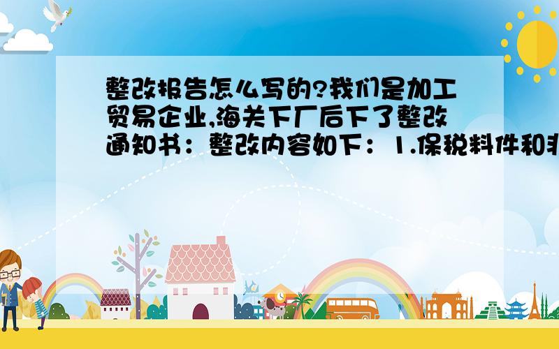 整改报告怎么写的?我们是加工贸易企业,海关下厂后下了整改通知书：整改内容如下：1.保税料件和非保税料件应区分摆放,存放保税料件位置应明显标识,标明“海关保税货物”字样；2.应尽