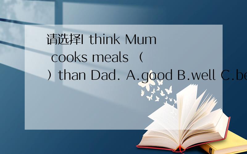 请选择I think Mum cooks meals （）than Dad. A.good B.well C.better