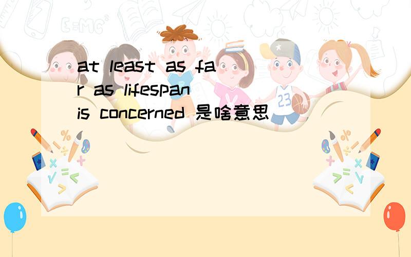 at least as far as lifespan is concerned 是啥意思