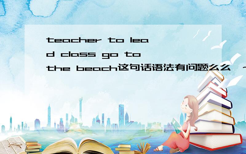 teacher to lead class go to the beach这句话语法有问题么么哒~