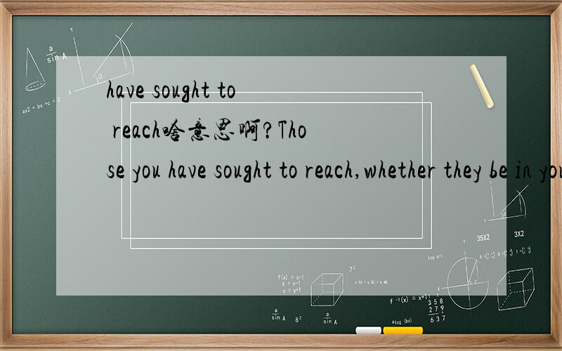 have sought to reach啥意思啊?Those you have sought to reach,whether they be in your family or elsewhere,are part of a chain of love that can extend through the generations.翻译是：那些你所想到的人,不管他们在你的家里或是其