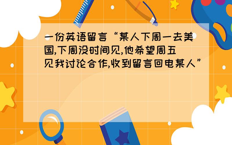 一份英语留言“某人下周一去美国,下周没时间见,他希望周五见我讨论合作,收到留言回电某人”