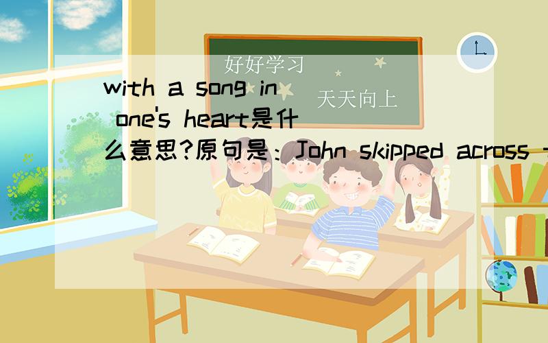 with a song in one's heart是什么意思?原句是：John skipped across the road with a song in his heart.求本句翻译!这里的with a song in his heart 应该是有特殊含义的.高手快过目!