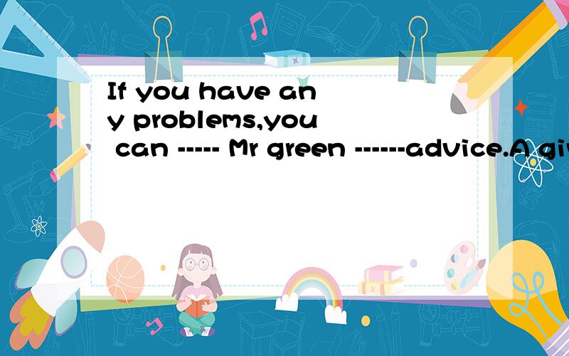 If you have any problems,you can ----- Mr green ------advice.A give some B ask someC ask for D give for老师讲选C,为什么