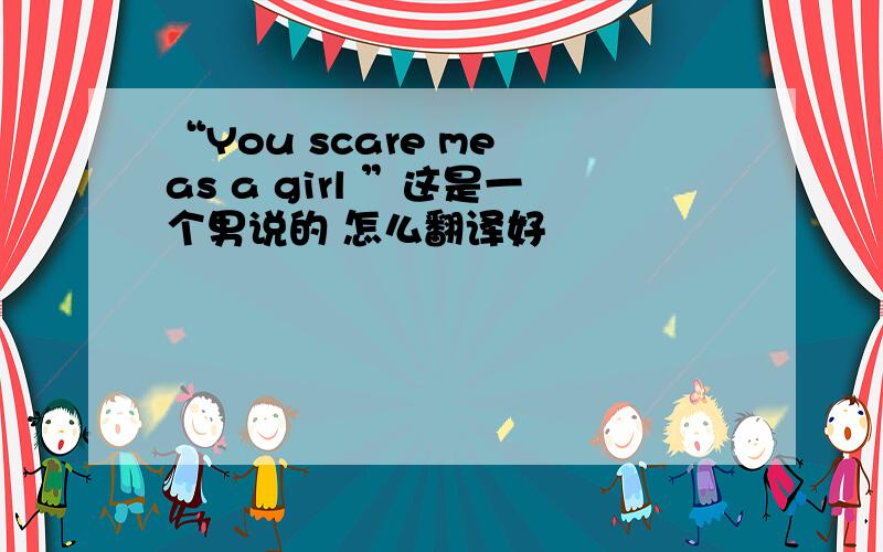 “You scare me as a girl ”这是一个男说的 怎么翻译好