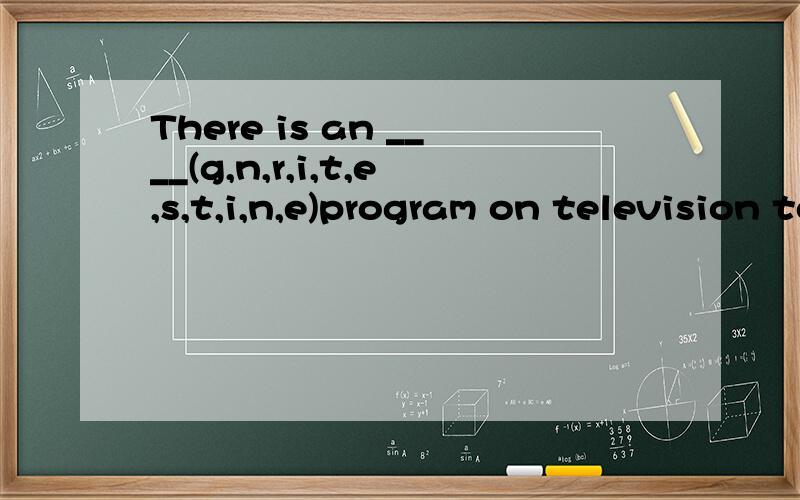 There is an ____(g,n,r,i,t,e,s,t,i,n,e)program on television tonight.将括号中的字母组合成一个正确的单词,并将其填入空白出示句子完整与正确速度!在线等