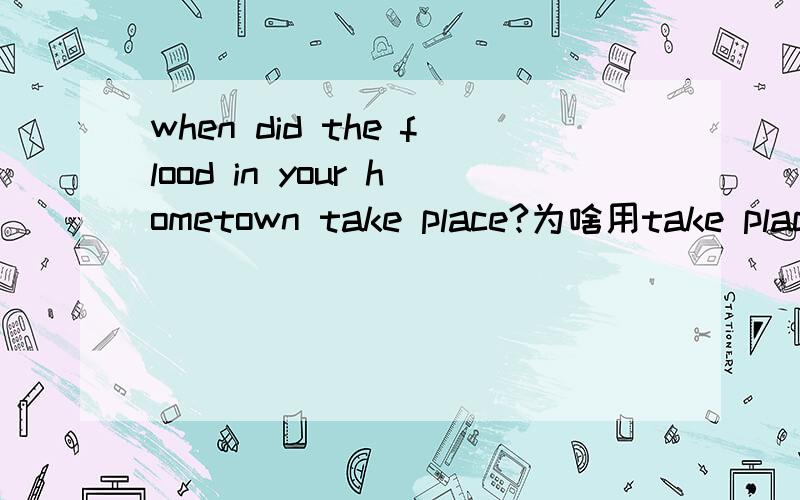 when did the flood in your hometown take place?为啥用take place不用happen和come about