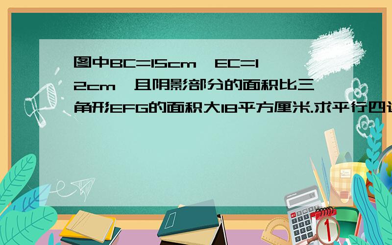 图中BC=15cm,EC=12cm,且阴影部分的面积比三角形EFG的面积大18平方厘米.求平行四边形的面积.