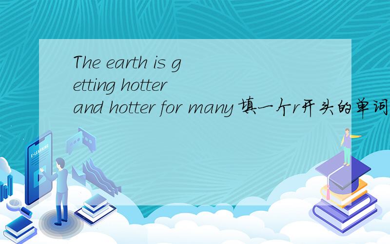 The earth is getting hotter and hotter for many 填一个r开头的单词,填最后,