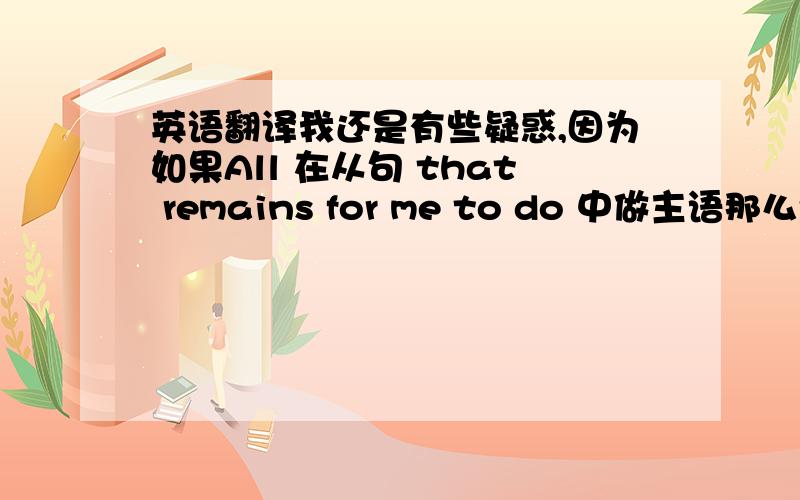 英语翻译我还是有些疑惑,因为如果All 在从句 that remains for me to do 中做主语那么remains 的后面不是应该接不定式的被动结构吗？谁能帮我再分析一下？