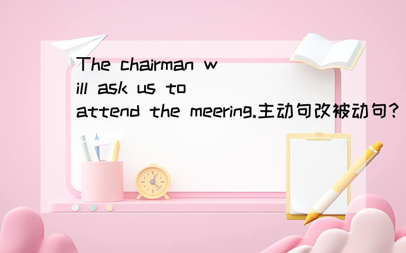 The chairman will ask us to attend the meering.主动句改被动句?