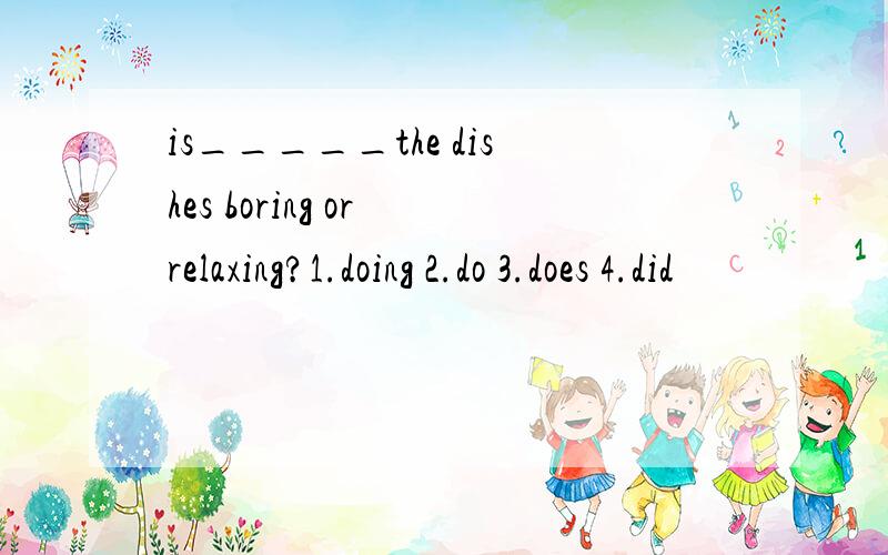 is_____the dishes boring or relaxing?1.doing 2.do 3.does 4.did