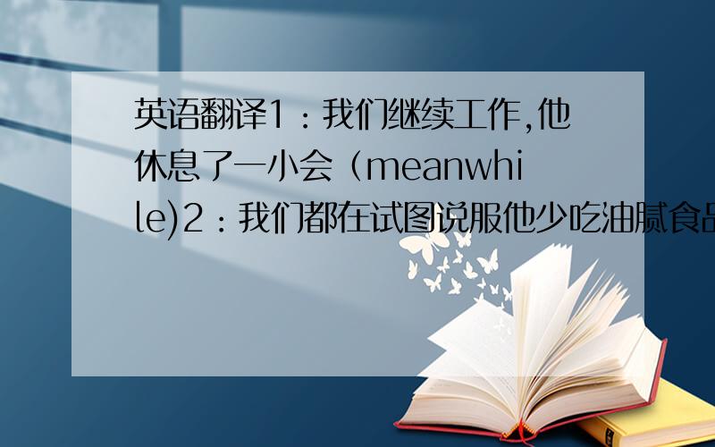 英语翻译1：我们继续工作,他休息了一小会（meanwhile)2：我们都在试图说服他少吃油腻食品,多锻炼（talk sb into dong sth)3:有时我会生他的气,但是不会持续很久（not for long）