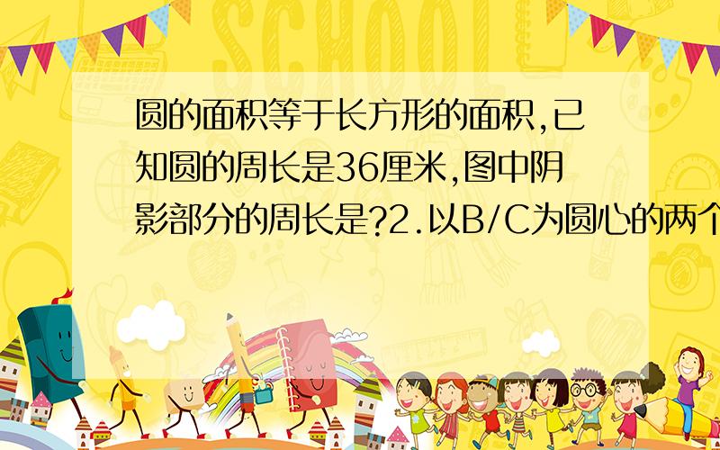 圆的面积等于长方形的面积,已知圆的周长是36厘米,图中阴影部分的周长是?2.以B/C为圆心的两个半圆的直径都是4分米,求阴影部分周长