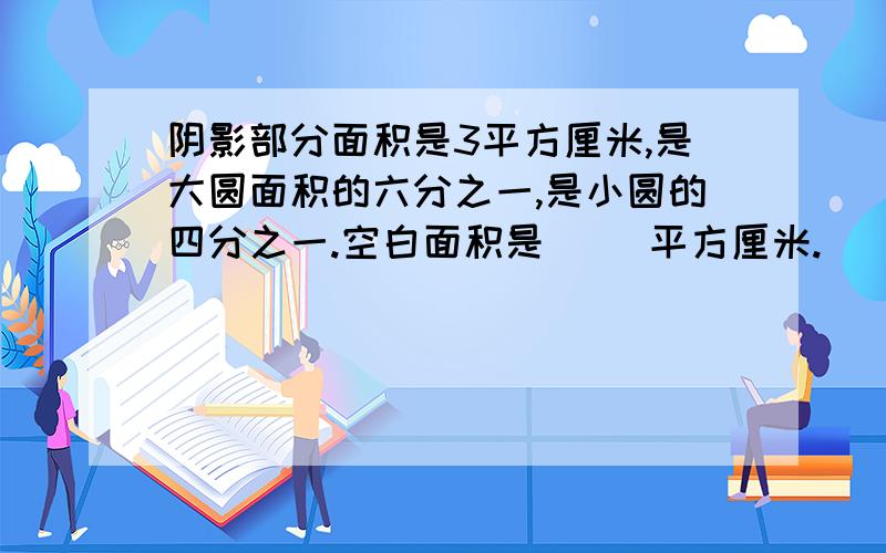 阴影部分面积是3平方厘米,是大圆面积的六分之一,是小圆的四分之一.空白面积是（ ）平方厘米.