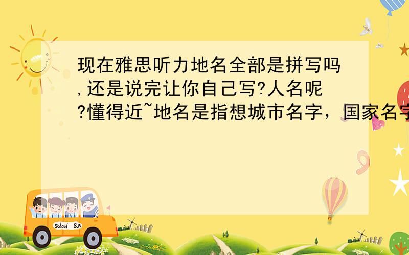 现在雅思听力地名全部是拼写吗,还是说完让你自己写?人名呢?懂得近~地名是指想城市名字，国家名字，街道名字这类