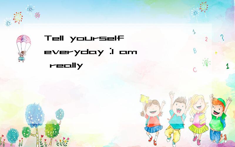 Tell yourself everyday :I am really