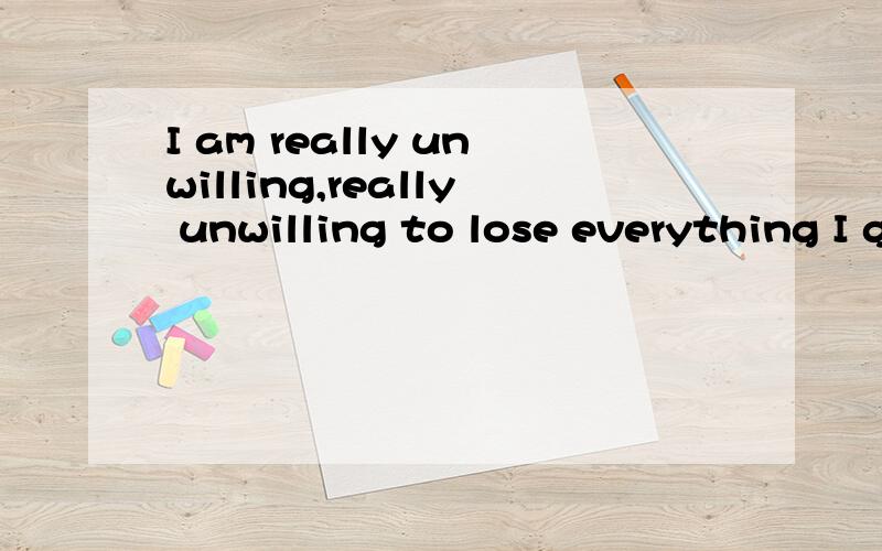 I am really unwilling,really unwilling to lose everything I get.