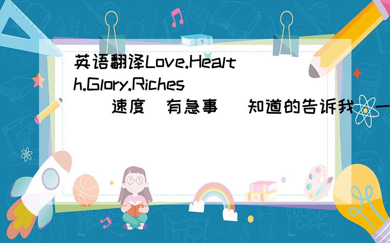 英语翻译Love.Health.Glory.Riches    速度  有急事   知道的告诉我  一定要准确啊!