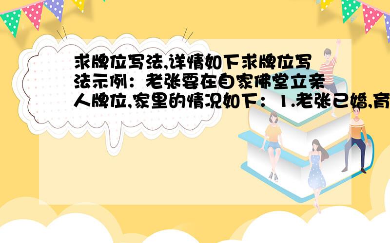 求牌位写法,详情如下求牌位写法示例：老张要在自家佛堂立亲人牌位,家里的情况如下：1.老张已婚,育有一儿一女（均未婚）2.老张爸爸过世,妈妈健在3.老张爷爷,奶奶均过世老张现在要给自