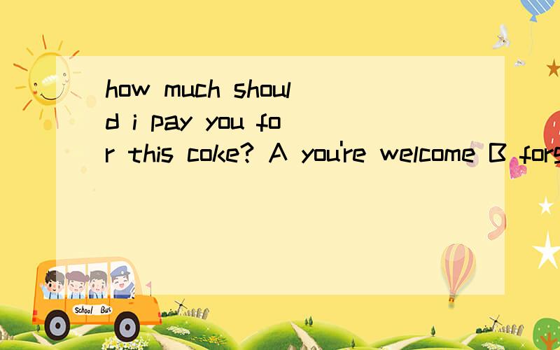 how much should i pay you for this coke? A you're welcome B forget it C with pressure D that'right我一直纠结于A BA你太客气了B忘了吧how much should i pay you for this coke?that's nothing。                                             A y