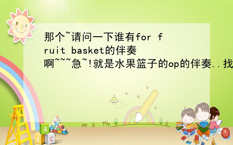 那个~请问一下谁有for fruit basket的伴奏啊~~~急~!就是水果篮子的op的伴奏..找了N久都找不到~~欲哭无泪只好来寻求帮助拉~!要具体的地址哦~~~~~谢谢大家了~!T.T~