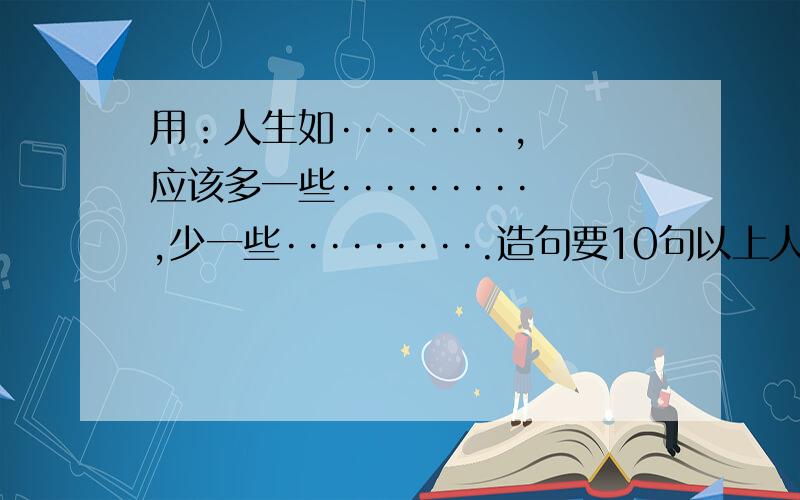 用：人生如········,应该多一些·········,少一些·········.造句要10句以上人生如梦,要写成,人生如一场梦