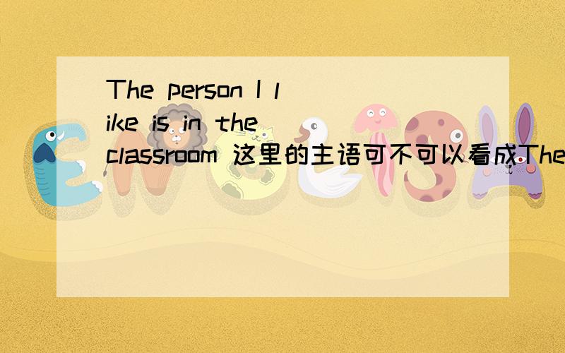 The person I like is in the classroom 这里的主语可不可以看成The person I like 然后在慢慢划分吖