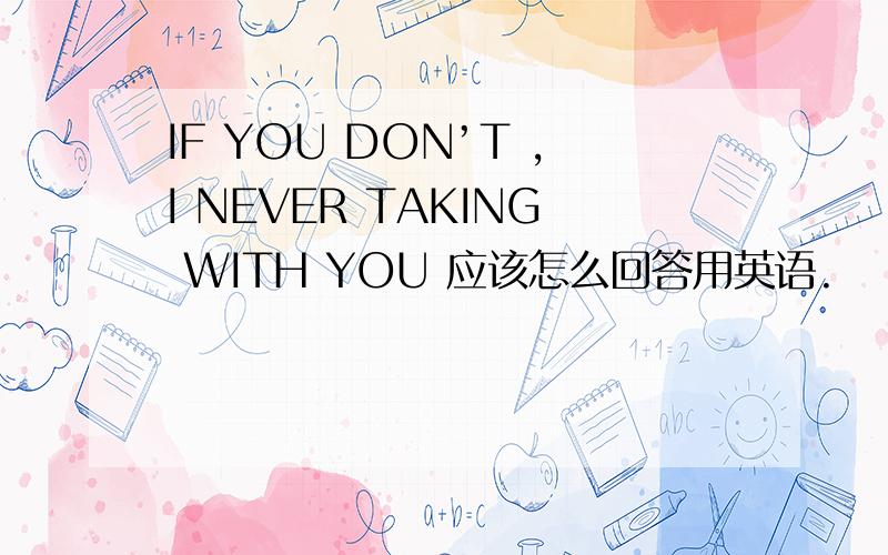 IF YOU DON’T ,I NEVER TAKING WITH YOU 应该怎么回答用英语.