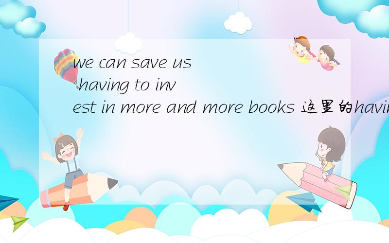 we can save us having to invest in more and more books 这里的having是做的什么成分呢
