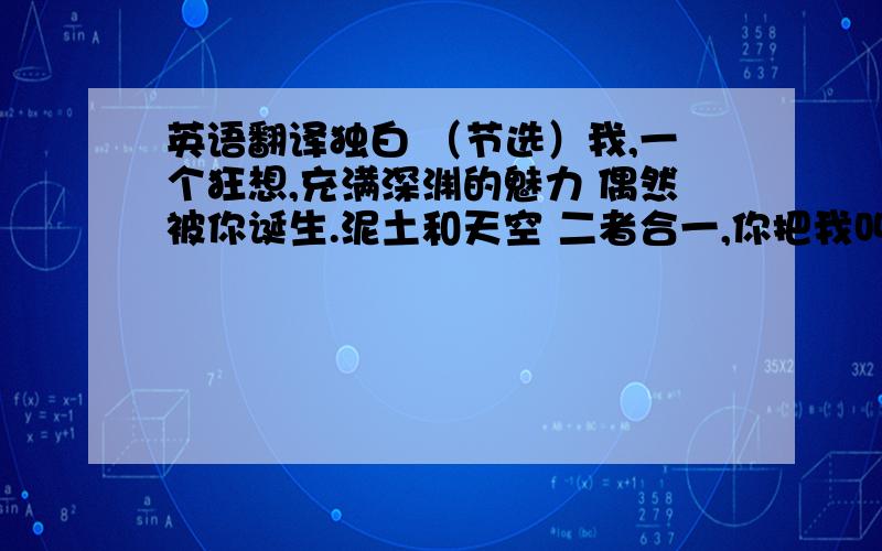 英语翻译独白 （节选）我,一个狂想,充满深渊的魅力 偶然被你诞生.泥土和天空 二者合一,你把我叫作女人 并强化了我的身体 我是最温柔最懂事的女人 看穿一切却愿分担一切 渴望一个冬天,