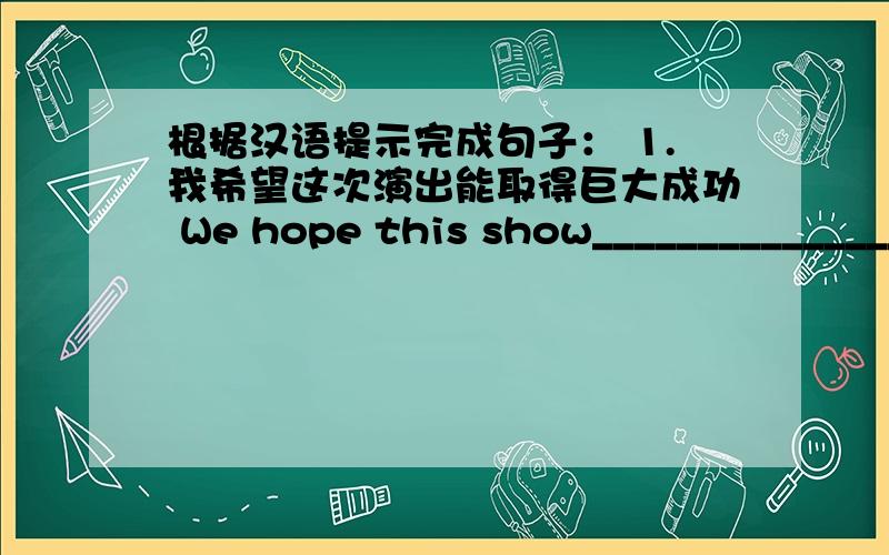 根据汉语提示完成句子： 1.我希望这次演出能取得巨大成功 We hope this show________________________. 2.根据汉语提示完成句子：1.我希望这次演出能取得巨大成功We hope this show________________________.2.我