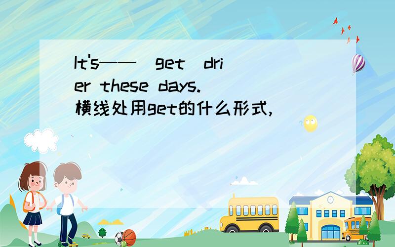 It's——（get）drier these days.横线处用get的什么形式,