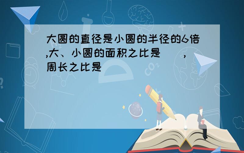 大圆的直径是小圆的半径的6倍,大、小圆的面积之比是(),周长之比是()