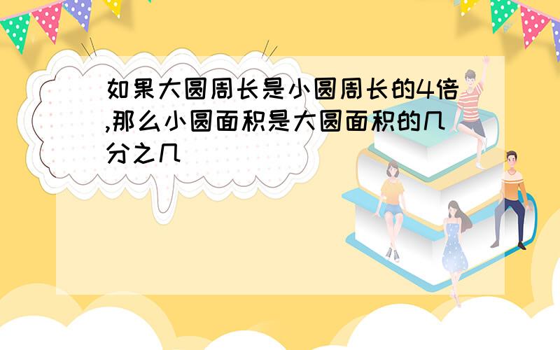 如果大圆周长是小圆周长的4倍,那么小圆面积是大圆面积的几分之几