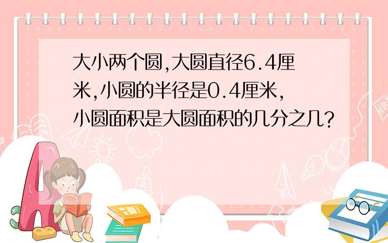 大小两个圆,大圆直径6.4厘米,小圆的半径是0.4厘米,小圆面积是大圆面积的几分之几?