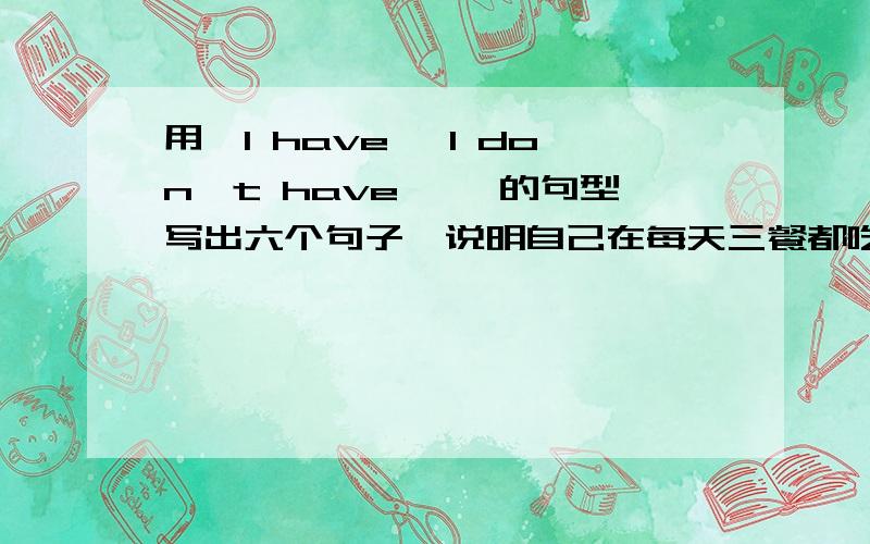 用『I have …I don't have …』的句型写出六个句子,说明自己在每天三餐都吃了什么,没有吃什么--