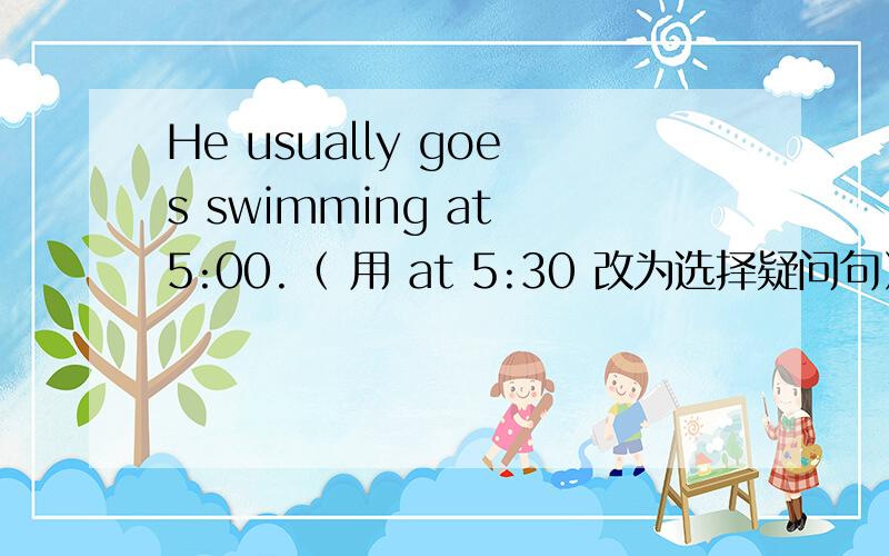 He usually goes swimming at 5:00.（ 用 at 5:30 改为选择疑问句）He usually goes swimming at 5:00.（ 用 at 5:30 改为选择疑问句） ___he usually___swimming at 5:00___at 5:30