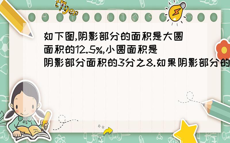 如下图,阴影部分的面积是大圆面积的12.5%,小圆面积是阴影部分面积的3分之8.如果阴影部分的面积是15cm²,求这幅图的总面积.